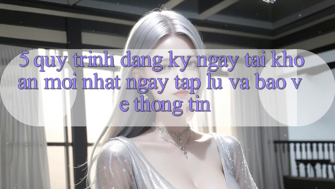 5. Quy Trình Đăng ký ngay Tài Khoản Mới nhất Ngay tắp lự và Bảo vệ thông tin