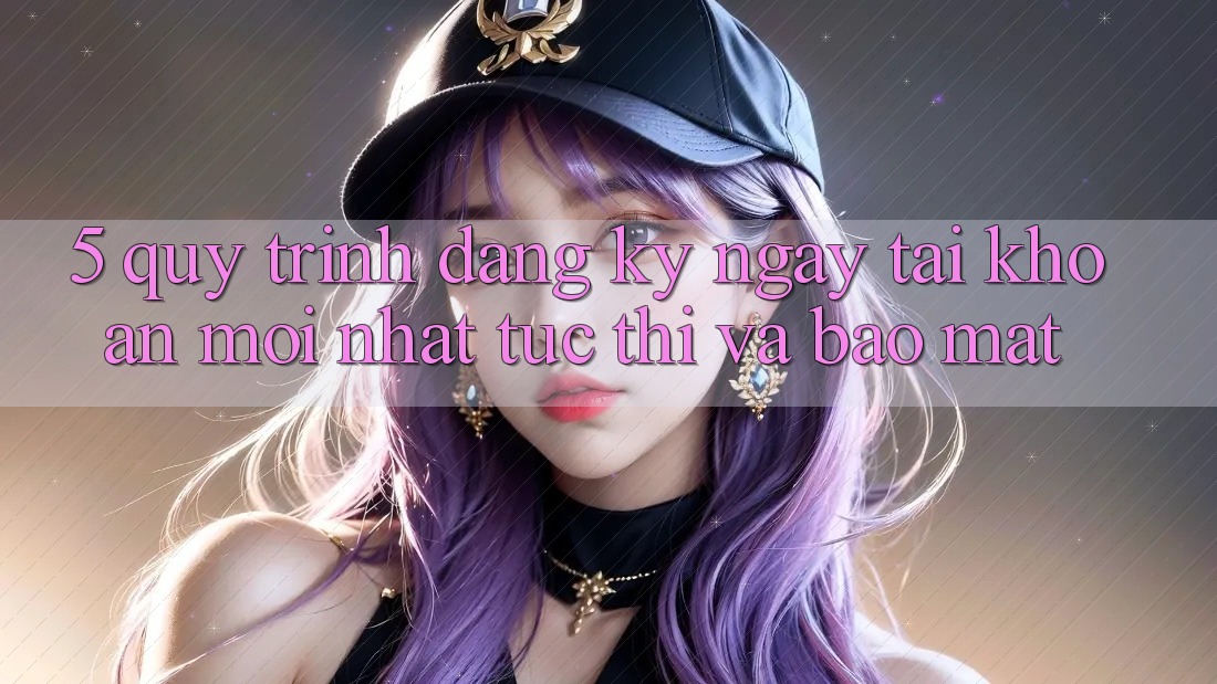 5. Quy Trình Đăng ký ngay Tài Khoản Mới nhất Tức thì và Bảo Mật