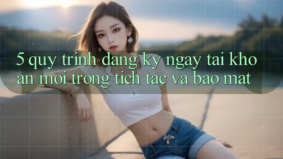 5. Quy Trình Đăng ký ngay Tài Khoản Mới Trong tích tắc và Bảo Mật