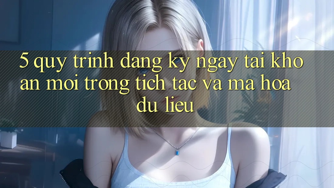 5. Quy Trình Đăng ký ngay Tài khoản Mới Trong tích tắc và Mã hóa dữ liệu 5. Quy Trình Đăng ký ngay Tài khoản Mới Trong tích tắc và Mã hóa dữ liệu