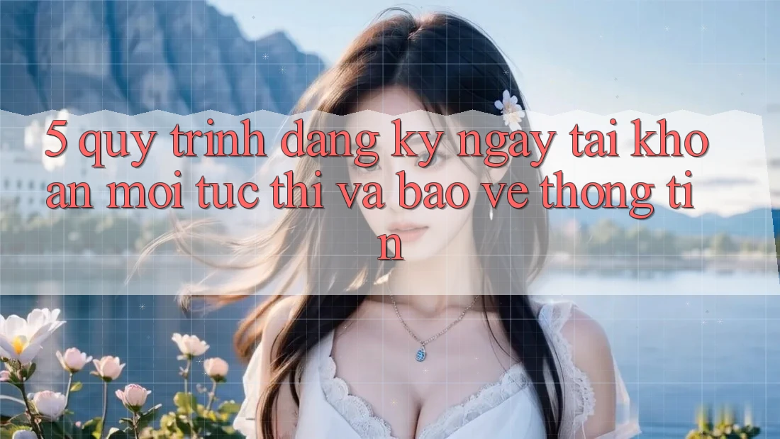5. Quy Trình Đăng ký ngay Tài Khoản Mới Tức thì và Bảo vệ thông tin 5. Quy Trình Đăng ký ngay Tài Khoản Mới Tức thì và Bảo vệ thông tin