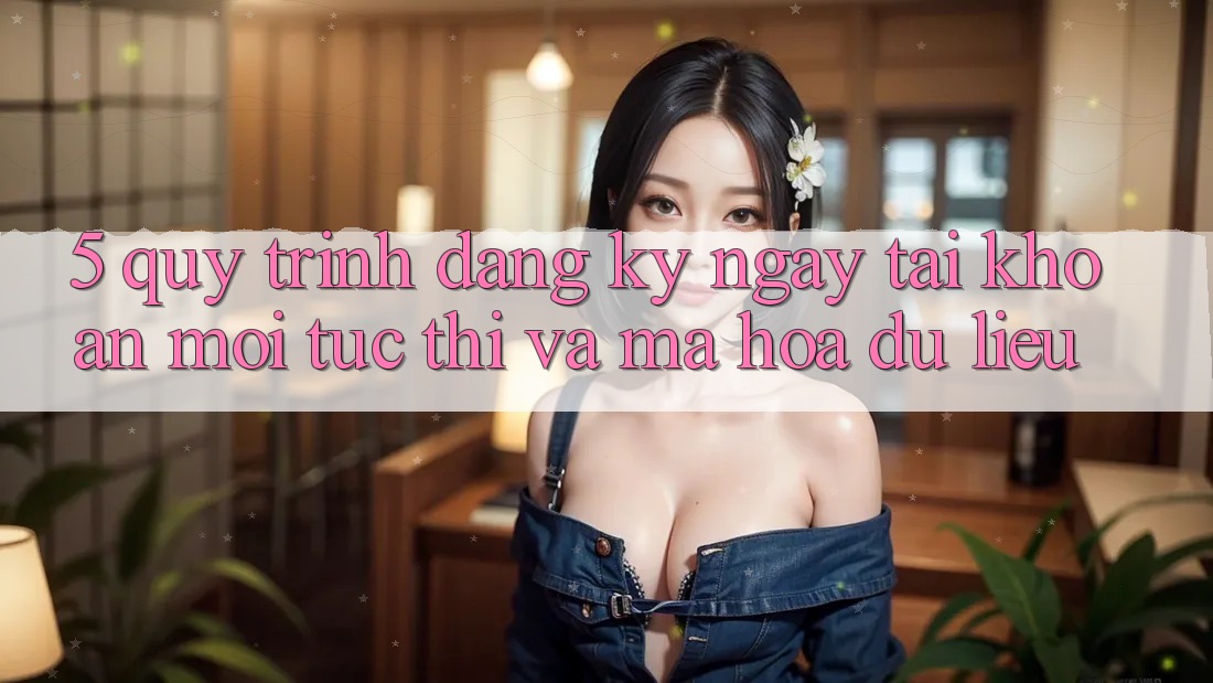 5. Quy Trình Đăng ký ngay Tài Khoản Mới Tức thì và Mã hóa dữ liệu