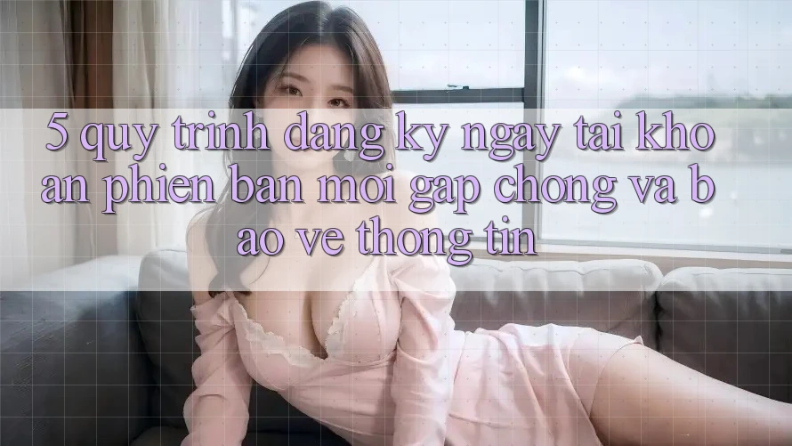 5. Quy Trình Đăng ký ngay Tài khoản Phiên bản mới Gấp Chóng và Bảo vệ thông tin 5. Quy Trình Đăng ký ngay Tài khoản Phiên bản mới Gấp Chóng và Bảo vệ thông tin