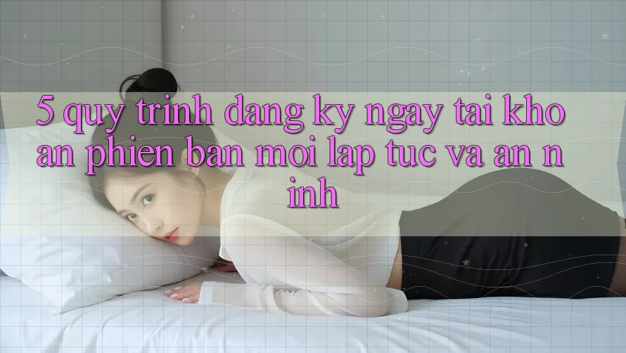 5. Quy Trình Đăng ký ngay Tài Khoản Phiên bản mới Lập tức và An ninh