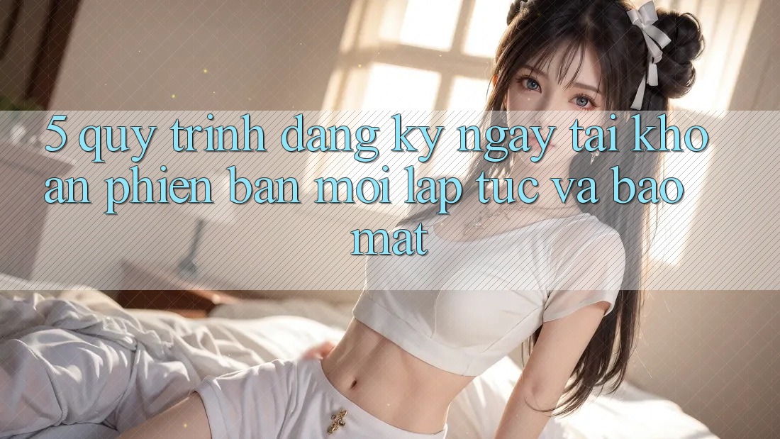 5. Quy Trình Đăng ký ngay Tài Khoản Phiên bản mới Lập tức và Bảo Mật 5. Quy Trình Đăng ký ngay Tài Khoản Phiên bản mới Lập tức và Bảo Mật