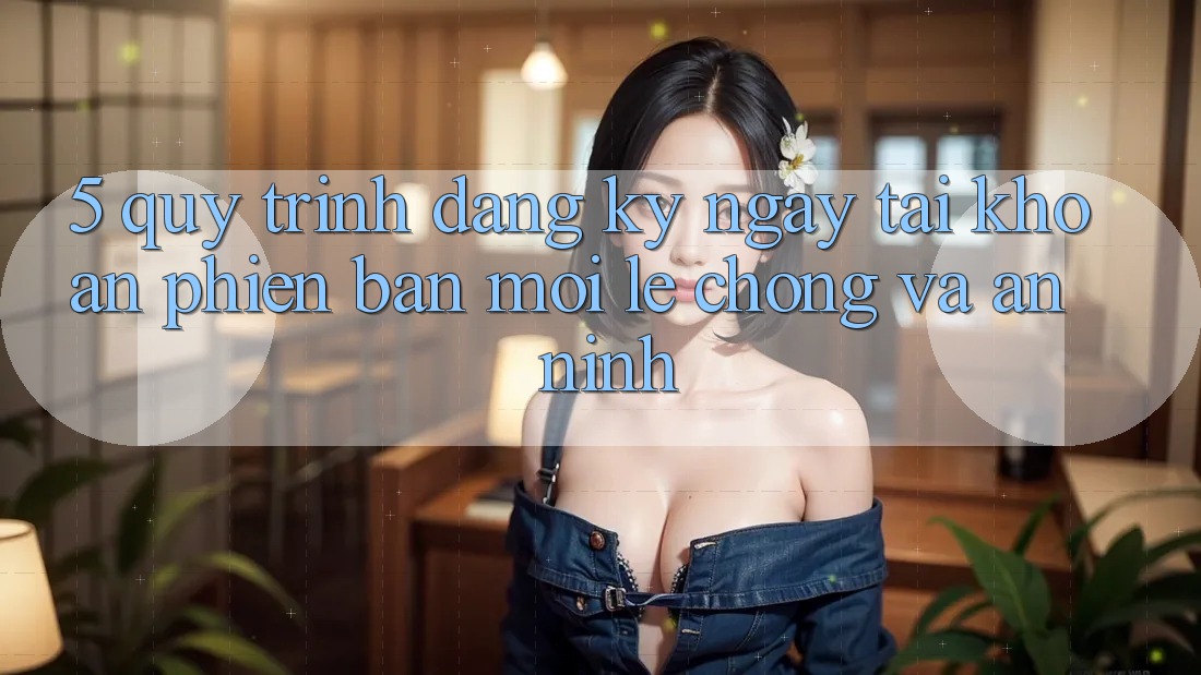 5. Quy Trình Đăng ký ngay Tài Khoản Phiên bản mới Lẹ Chóng và An ninh 5. Quy Trình Đăng ký ngay Tài Khoản Phiên bản mới Lẹ Chóng và An ninh