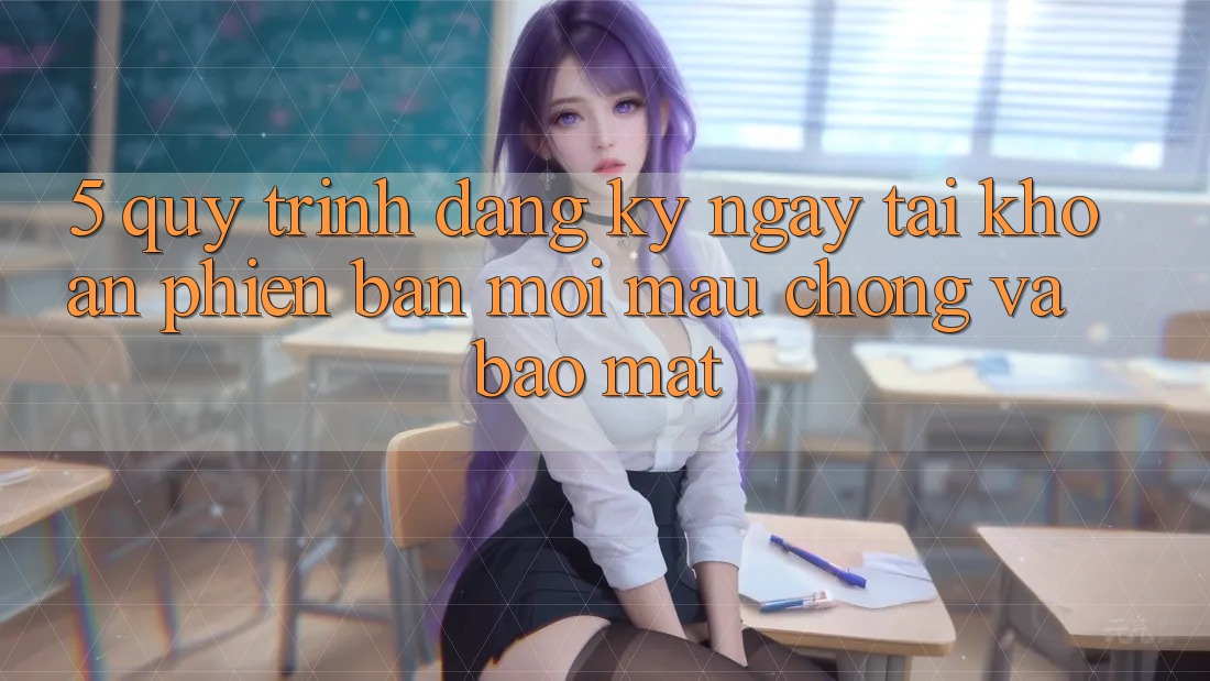 5. Quy Trình Đăng ký ngay Tài Khoản Phiên bản mới Mau chóng và Bảo Mật