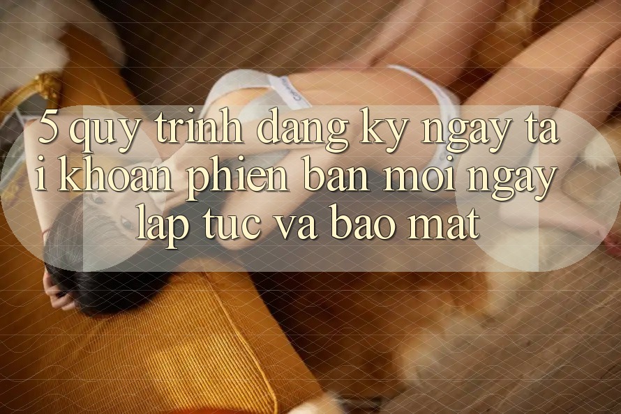5. Quy Trình Đăng ký ngay Tài Khoản Phiên bản mới Ngay lập tức và Bảo Mật 5. Quy Trình Đăng ký ngay Tài Khoản Phiên bản mới Ngay lập tức và Bảo Mật