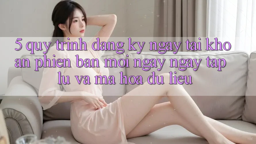 5. Quy Trình Đăng ký ngay Tài Khoản Phiên bản mới Ngay ngay tắp lự và Mã hóa dữ liệu