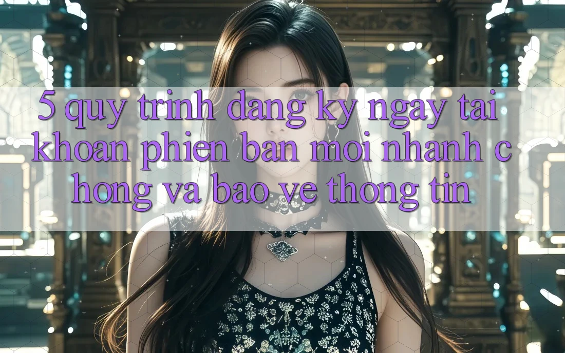 5. Quy Trình Đăng ký ngay Tài Khoản Phiên bản mới Nhanh Chóng và Bảo vệ thông tin