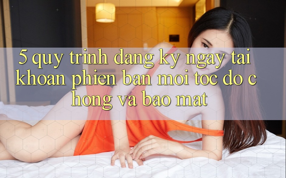 5. Quy Trình Đăng ký ngay Tài Khoản Phiên bản mới Tốc độ Chóng và Bảo Mật 5. Quy Trình Đăng ký ngay Tài Khoản Phiên bản mới Tốc độ Chóng và Bảo Mật