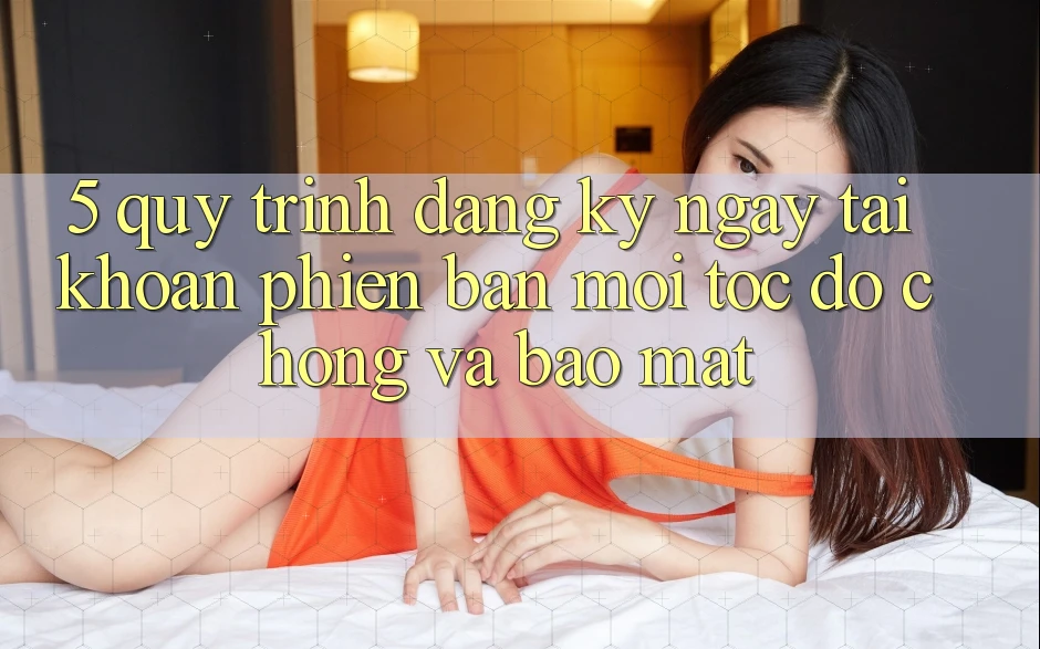 5. Quy Trình Đăng ký ngay Tài Khoản Phiên bản mới Tốc độ Chóng và Bảo Mật 5. Quy Trình Đăng ký ngay Tài Khoản Phiên bản mới Tốc độ Chóng và Bảo Mật