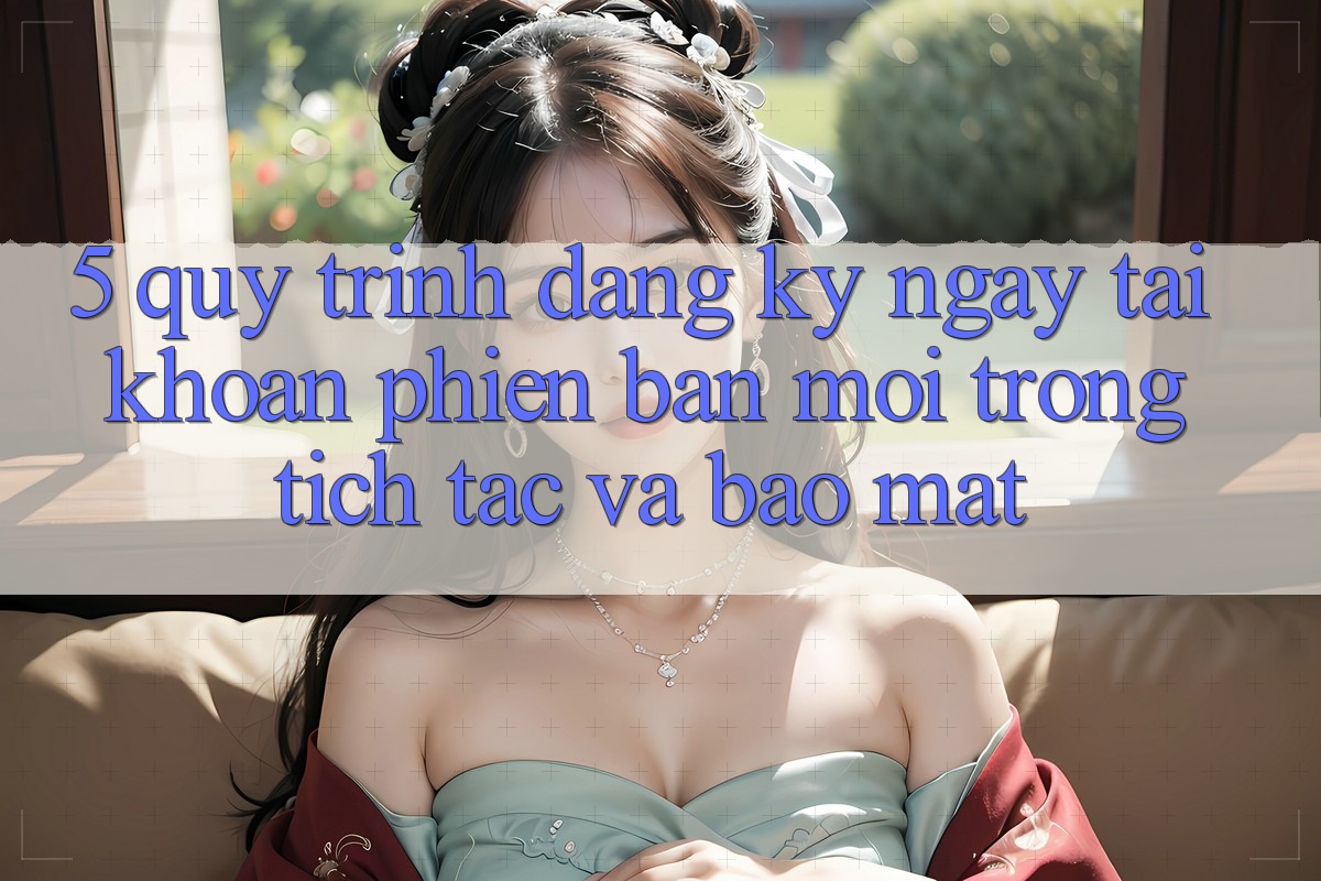 5. Quy Trình Đăng ký ngay Tài Khoản Phiên bản mới Trong tích tắc và Bảo Mật