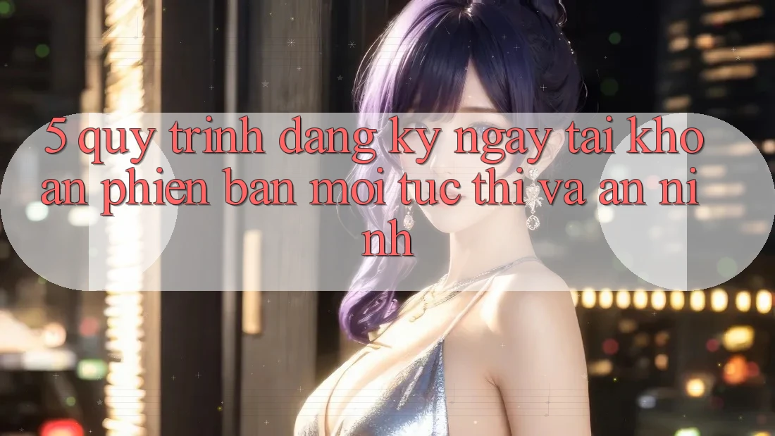 5. Quy Trình Đăng ký ngay Tài Khoản Phiên bản mới Tức thì và An ninh 5. Quy Trình Đăng ký ngay Tài Khoản Phiên bản mới Tức thì và An ninh