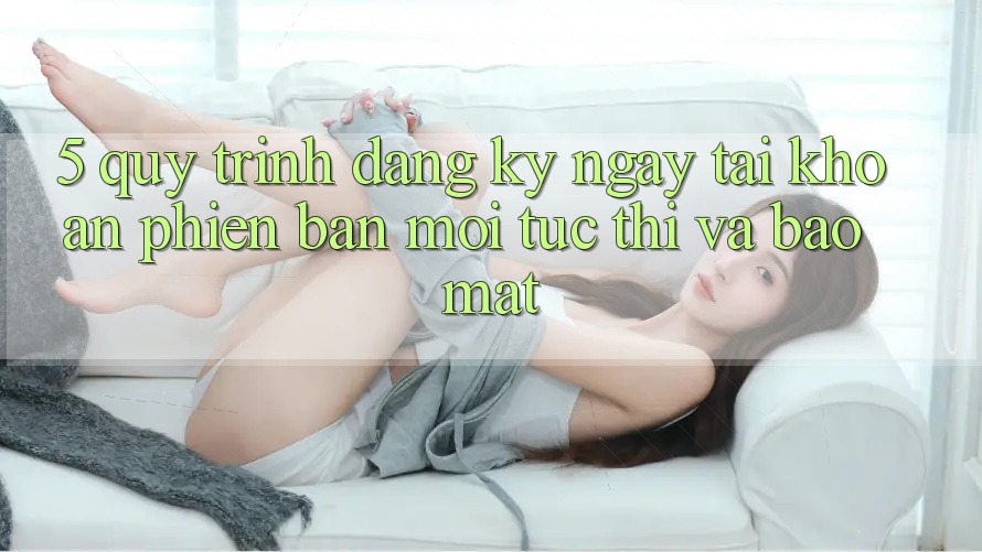 5. Quy Trình Đăng ký ngay Tài Khoản Phiên bản mới Tức thì và Bảo Mật