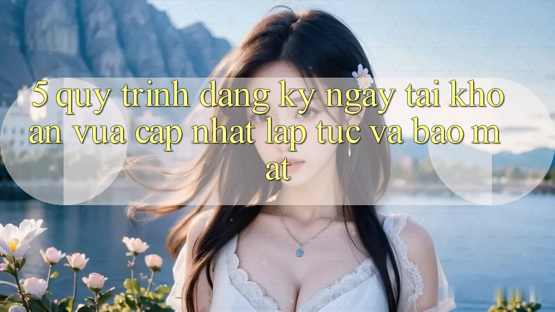 5. Quy Trình Đăng ký ngay Tài Khoản Vừa cập nhật Lập tức và Bảo Mật