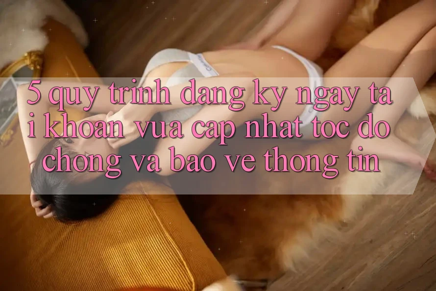 5. Quy Trình Đăng ký ngay Tài Khoản Vừa cập nhật Tốc độ Chóng và Bảo vệ thông tin
