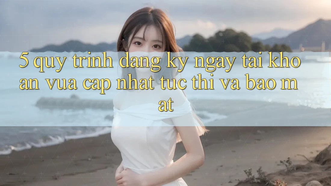 5. Quy Trình Đăng ký ngay Tài Khoản Vừa cập nhật Tức thì và Bảo Mật 5. Quy Trình Đăng ký ngay Tài Khoản Vừa cập nhật Tức thì và Bảo Mật