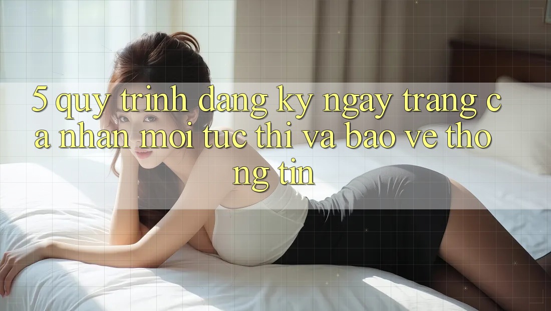 5. Quy Trình Đăng ký ngay Trang cá nhân Mới Tức thì và Bảo vệ thông tin