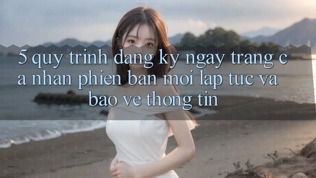 5. Quy Trình Đăng ký ngay Trang cá nhân Phiên bản mới Lập tức và Bảo vệ thông tin 5. Quy Trình Đăng ký ngay Trang cá nhân Phiên bản mới Lập tức và Bảo vệ thông tin