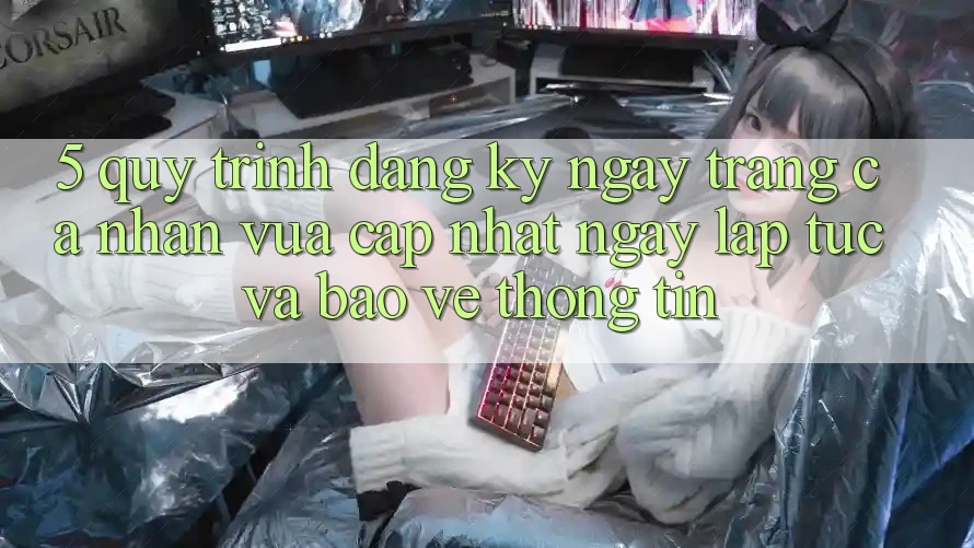 5. Quy Trình Đăng ký ngay Trang cá nhân Vừa cập nhật Ngay lập tức và Bảo vệ thông tin 5. Quy Trình Đăng ký ngay Trang cá nhân Vừa cập nhật Ngay lập tức và Bảo vệ thông tin