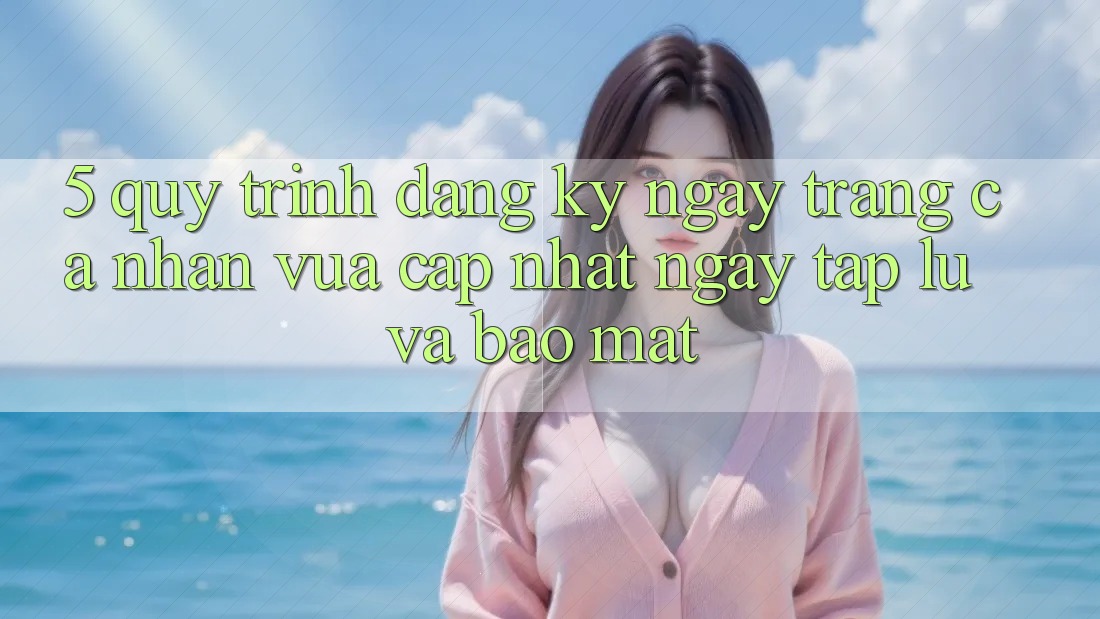 5. Quy Trình Đăng ký ngay Trang cá nhân Vừa cập nhật Ngay tắp lự và Bảo Mật