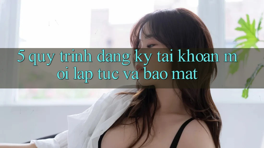 5. Quy Trình Đăng Ký Tài Khoản Mới Lập tức và Bảo Mật 5. Quy Trình Đăng Ký Tài Khoản Mới Lập tức và Bảo Mật