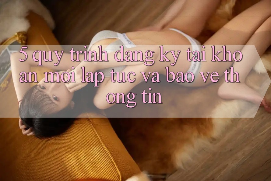 5. Quy Trình Đăng ký Tài Khoản Mới Lập tức và Bảo vệ thông tin