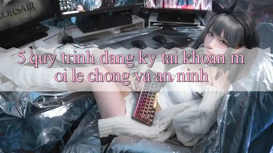 5. Quy Trình Đăng Ký Tài Khoản Mới Lẹ Chóng và An ninh