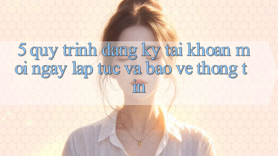 5. Quy Trình Đăng Ký Tài Khoản Mới Ngay lập tức và Bảo vệ thông tin