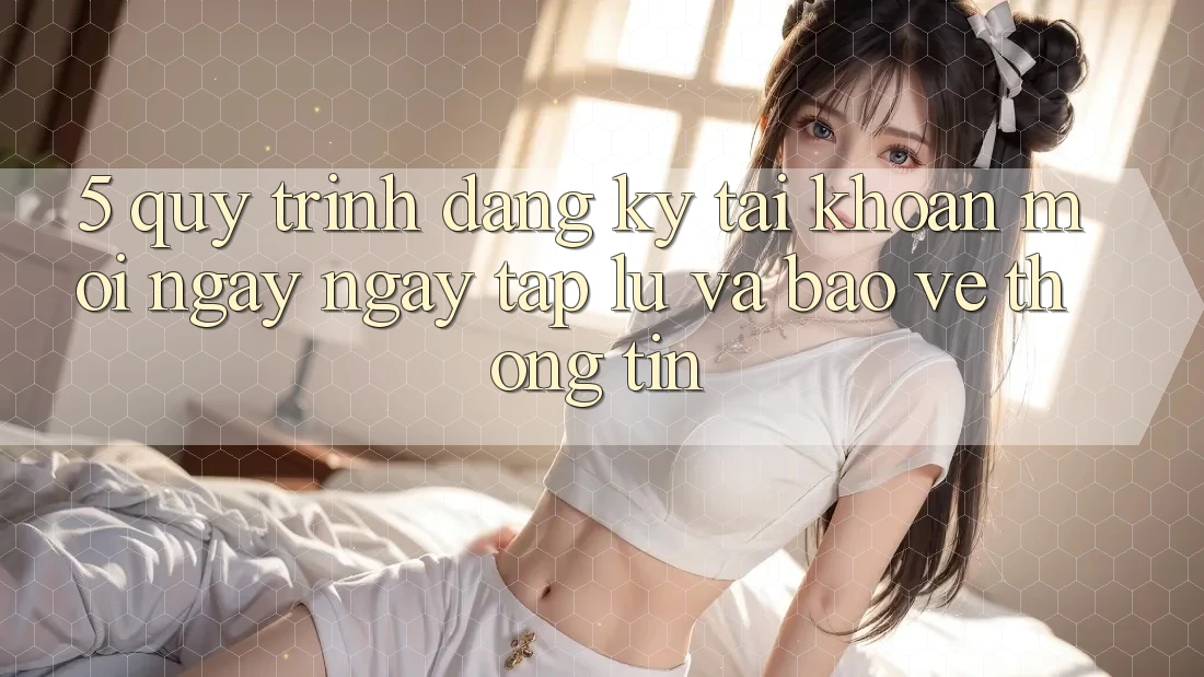 5. Quy Trình Đăng Ký Tài Khoản Mới Ngay ngay tắp lự và Bảo vệ thông tin 5. Quy Trình Đăng Ký Tài Khoản Mới Ngay ngay tắp lự và Bảo vệ thông tin