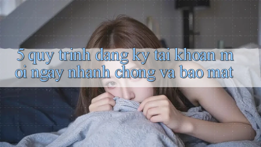5. Quy Trình Đăng Ký Tài Khoản Mới Ngay nhanh chóng và Bảo Mật