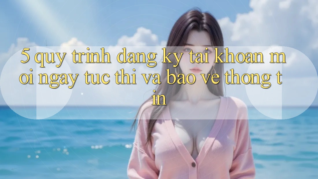 5. Quy Trình Đăng Ký Tài Khoản Mới Ngay tức thì và Bảo vệ thông tin