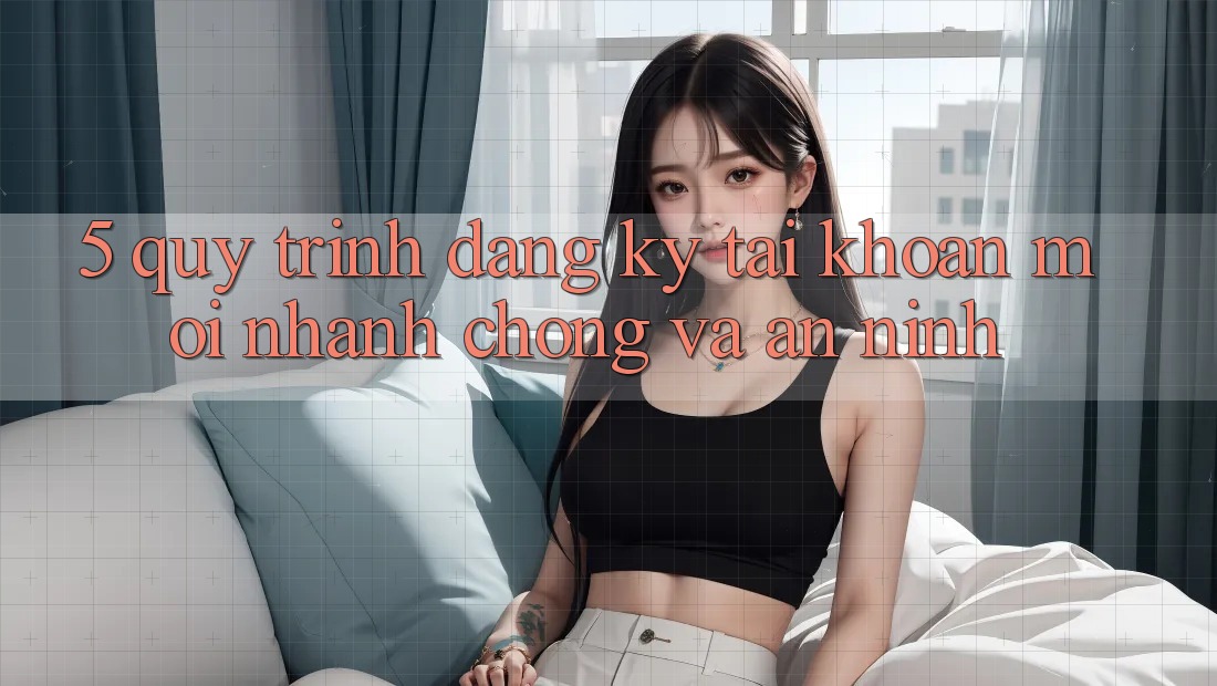 5. Quy Trình Đăng Ký Tài Khoản Mới Nhanh chóng và An ninh 5. Quy Trình Đăng Ký Tài Khoản Mới Nhanh chóng và An ninh
