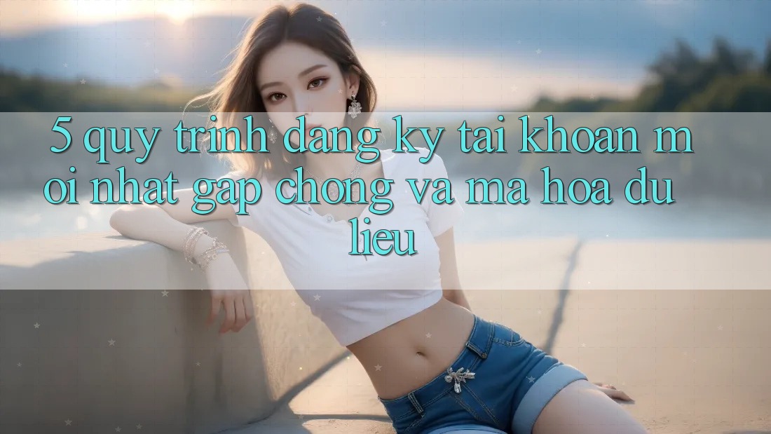 5. Quy Trình Đăng Ký Tài Khoản Mới nhất Gấp Chóng và Mã hóa dữ liệu 5. Quy Trình Đăng Ký Tài Khoản Mới nhất Gấp Chóng và Mã hóa dữ liệu