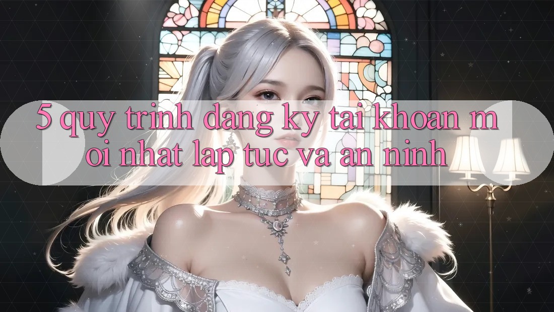 5. Quy Trình Đăng Ký Tài Khoản Mới nhất Lập tức và An ninh