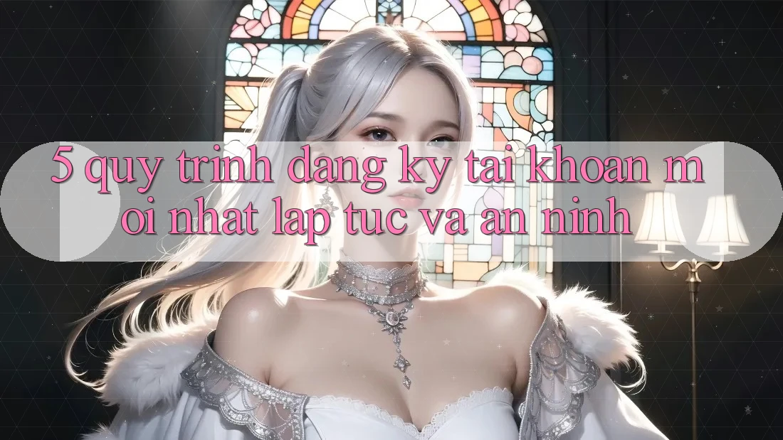 5. Quy Trình Đăng Ký Tài Khoản Mới nhất Lập tức và An ninh