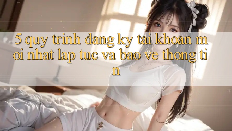 5. Quy Trình Đăng Ký Tài Khoản Mới nhất Lập tức và Bảo vệ thông tin