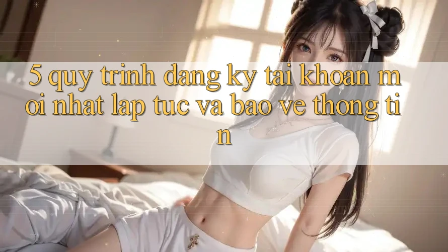 5. Quy Trình Đăng Ký Tài Khoản Mới nhất Lập tức và Bảo vệ thông tin