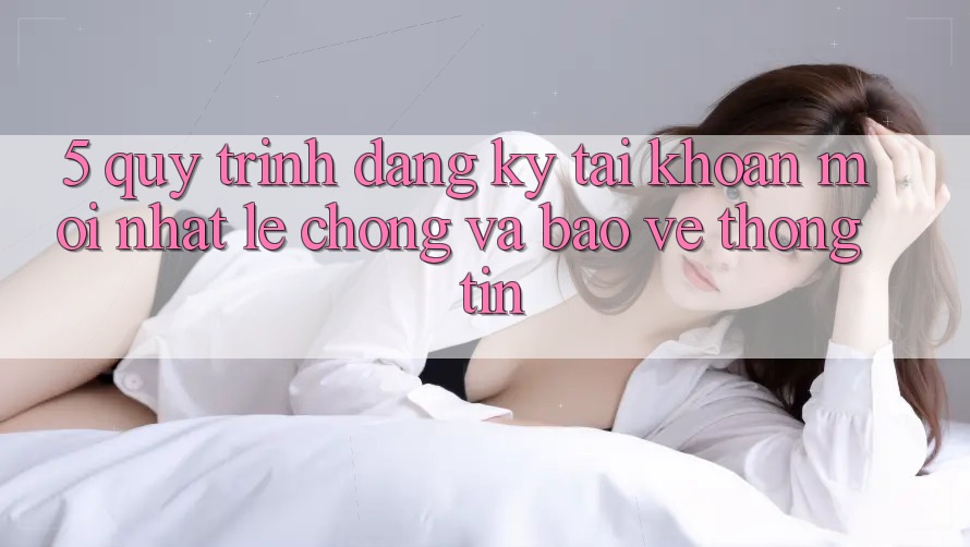 5. Quy Trình Đăng Ký Tài Khoản Mới nhất Lẹ Chóng và Bảo vệ thông tin