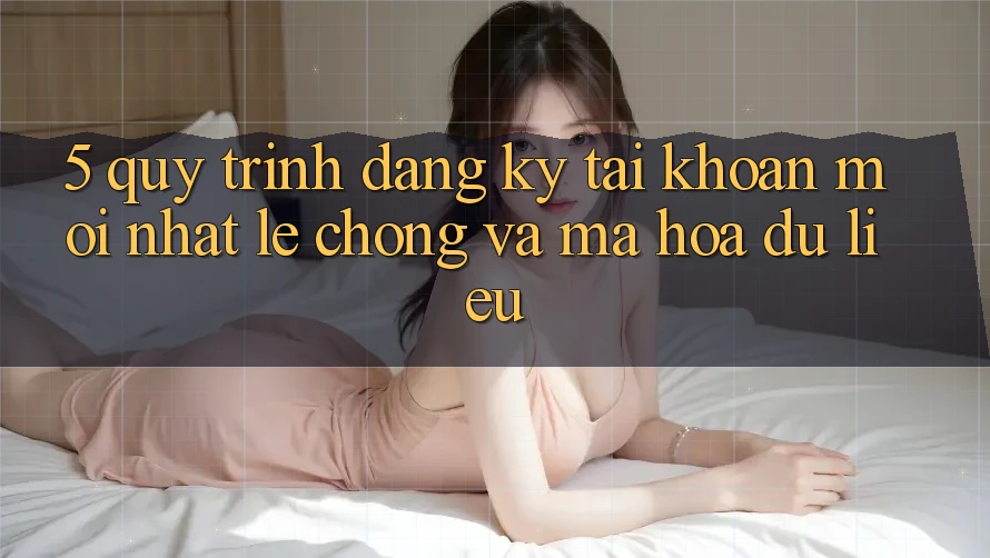 5. Quy Trình Đăng Ký Tài khoản Mới nhất Lẹ Chóng và Mã hóa dữ liệu 5. Quy Trình Đăng Ký Tài khoản Mới nhất Lẹ Chóng và Mã hóa dữ liệu