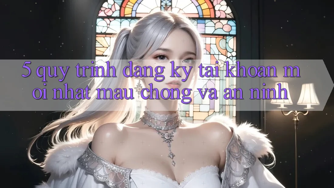 5. Quy Trình Đăng Ký Tài Khoản Mới nhất Mau Chóng và An ninh