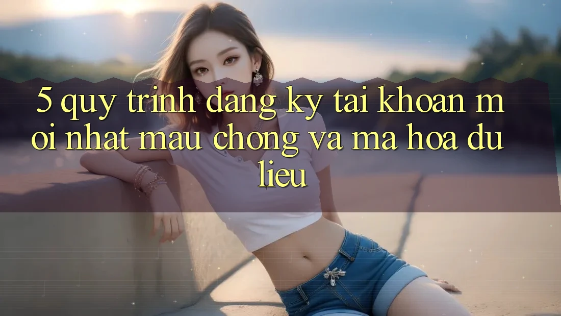 5. Quy Trình Đăng Ký Tài Khoản Mới nhất Mau Chóng và Mã hóa dữ liệu
