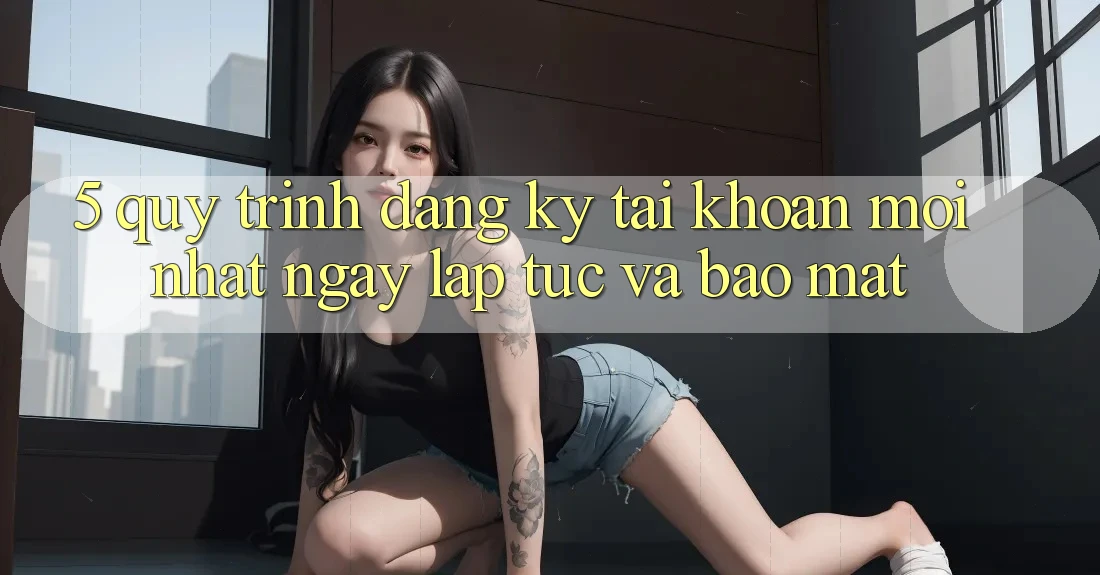 5. Quy Trình Đăng Ký Tài Khoản Mới nhất Ngay lập tức và Bảo Mật 5. Quy Trình Đăng Ký Tài Khoản Mới nhất Ngay lập tức và Bảo Mật