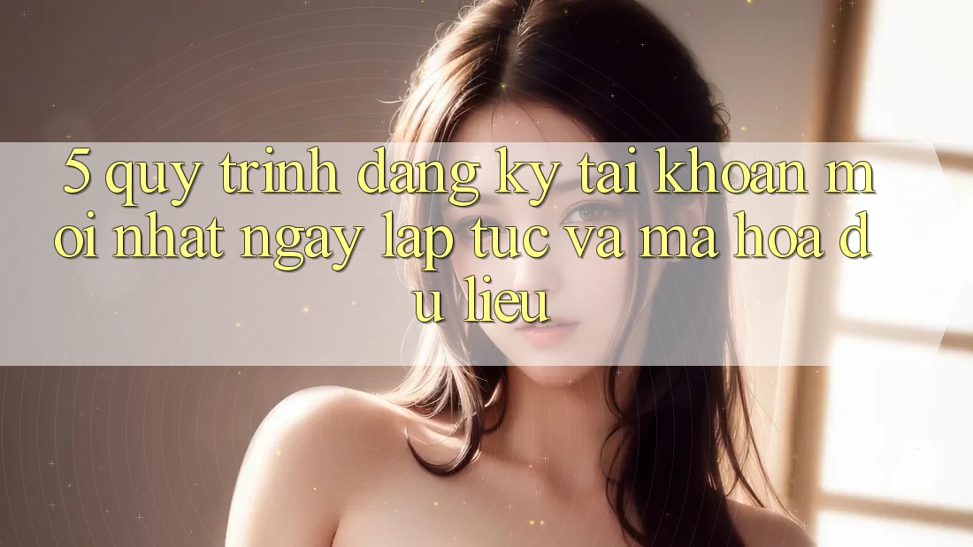 5. Quy Trình Đăng Ký Tài Khoản Mới nhất Ngay lập tức và Mã hóa dữ liệu 5. Quy Trình Đăng Ký Tài Khoản Mới nhất Ngay lập tức và Mã hóa dữ liệu