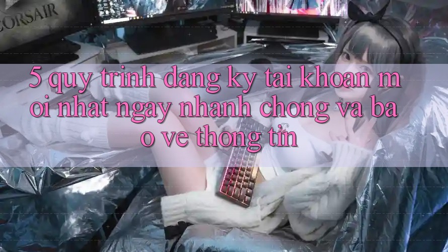 5. Quy Trình Đăng Ký Tài Khoản Mới nhất Ngay nhanh chóng và Bảo vệ thông tin 5. Quy Trình Đăng Ký Tài Khoản Mới nhất Ngay nhanh chóng và Bảo vệ thông tin