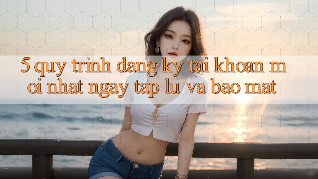 5. Quy Trình Đăng Ký Tài Khoản Mới nhất Ngay tắp lự và Bảo Mật