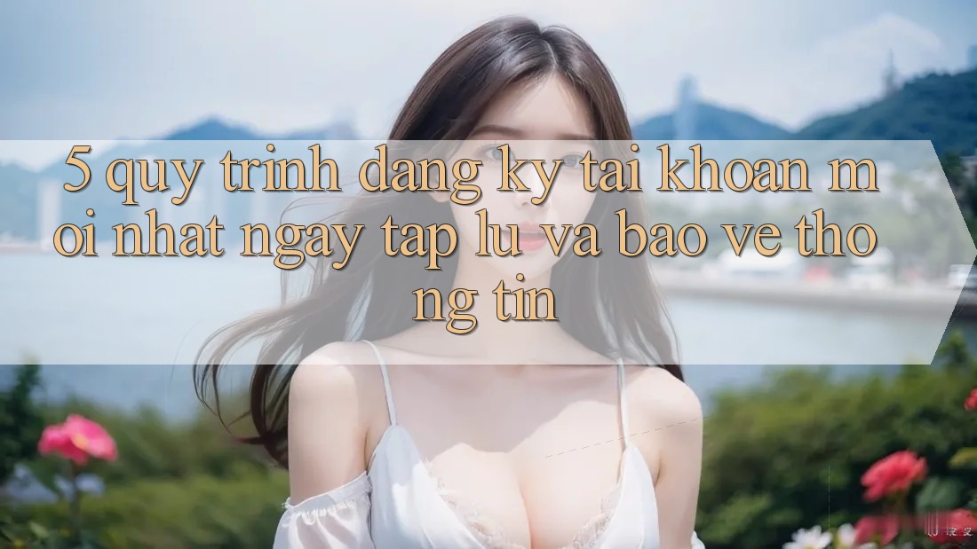 5. Quy Trình Đăng Ký Tài Khoản Mới nhất Ngay tắp lự và Bảo vệ thông tin 5. Quy Trình Đăng Ký Tài Khoản Mới nhất Ngay tắp lự và Bảo vệ thông tin