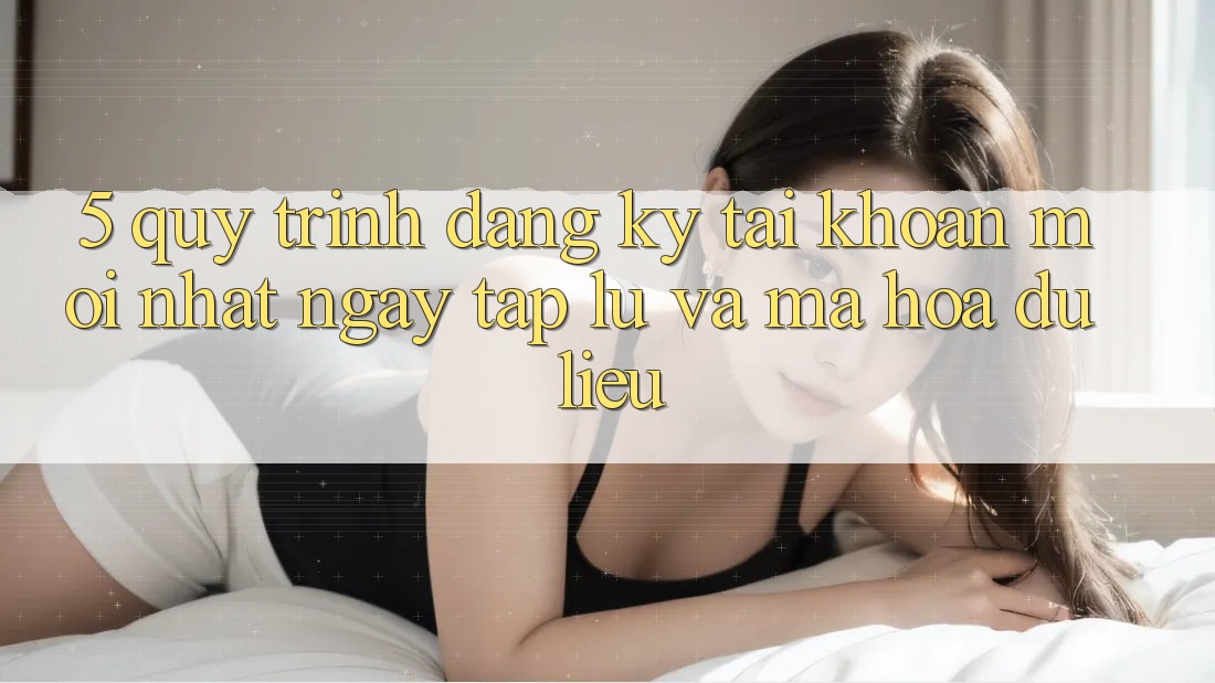 5. Quy Trình Đăng Ký Tài Khoản Mới nhất Ngay tắp lự và Mã hóa dữ liệu 5. Quy Trình Đăng Ký Tài Khoản Mới nhất Ngay tắp lự và Mã hóa dữ liệu