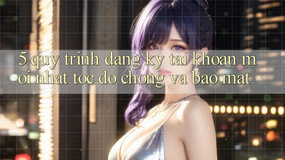 5. Quy Trình Đăng Ký Tài Khoản Mới nhất Tốc độ Chóng và Bảo Mật
